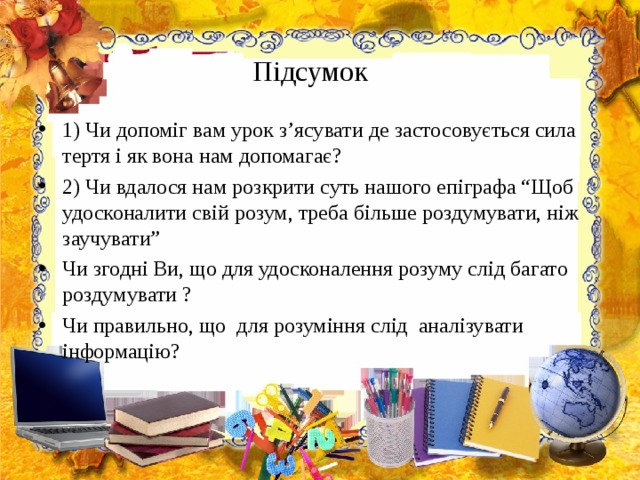Підсумок 1) Чи допоміг вам урок з’ясувати де застосовується сила тертя і як вона нам допомагає? 2) Чи вдалося нам розкрити суть нашого епіграфа “Щоб удосконалити свій розум, треба більше роздумувати, ніж заучувати ” Чи згодні Ви, що для удосконалення розуму слід багато роздумувати ? Чи правильно, що для розуміння слід аналізувати інформацію?     