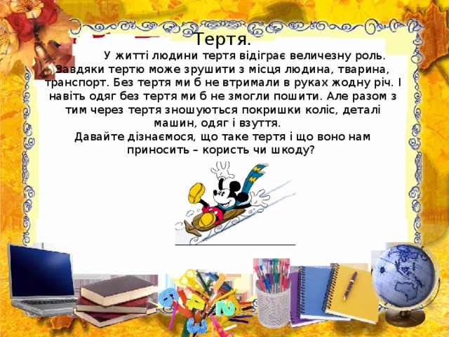  Тертя.   У житті людини тертя відіграє величезну роль. Завдяки тертю може зрушити з місця людина, тварина, транспорт. Без тертя ми б не втримали в руках жодну річ. І навіть одяг без тертя ми б не змогли пошити. Але разом з тим через тертя зношуються покришки коліс, деталі машин, одяг і взуття.  Давайте дізнаємося, що таке тертя і що воно нам приносить – користь чи шкоду?    