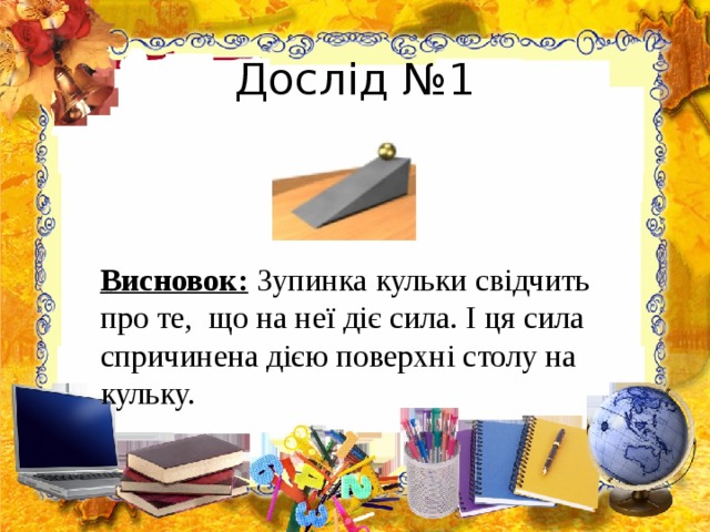 Дослід №1  Висновок:  Зупинка кульки свідчить про те, що на неї діє сила. І ця сила спричинена дією поверхні столу на кульку. 
