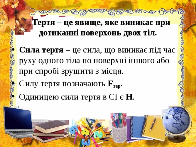  Тертя – це явище, яке виникає при дотиканні поверхонь двох тіл. Сила тертя – це сила, що виникає під час руху одного тіла по поверхні іншого або при спробі зрушити з місця. Силу тертя позначають F тер . Одиницею сили тертя в СІ є Н .  
