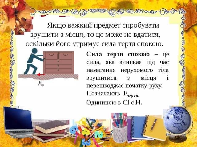   Якщо важкий предмет спробувати зрушити з місця, то це може не вдатися, оскільки його утримує сила тертя спокою.    Сила тертя спокою – це сила, яка виникає під час намагання нерухомого тіла зрушитися з місця і перешкоджає початку руху. Позначають F тер.сп. Одиницею в СІ є Н. 