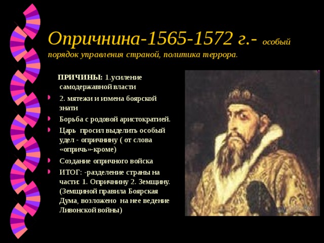 Опричнина-1565-1572 г.- особый порядок управления страной, политика террора.  ПРИЧИНЫ: 1.усиление самодержавной власти 2. мятежи и измена боярской знати Борьба с родовой аристократией. Царь просил выделить особый удел - опричнину ( от слова «опричь»-кроме) Создание опричного войска ИТОГ: -разделение страны на части: 1. Опричнину 2. Земщину.(Земщиной правила Боярская Дума, возложено на нее ведение Ливонской войны) 