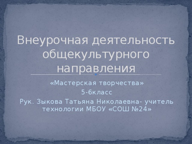 Внеурочная деятельность общекультурного направления «Мастерская творчества» 5-6класс Рук. Зыкова Татьяна Николаевна- учитель технологии МБОУ «СОШ №24» 