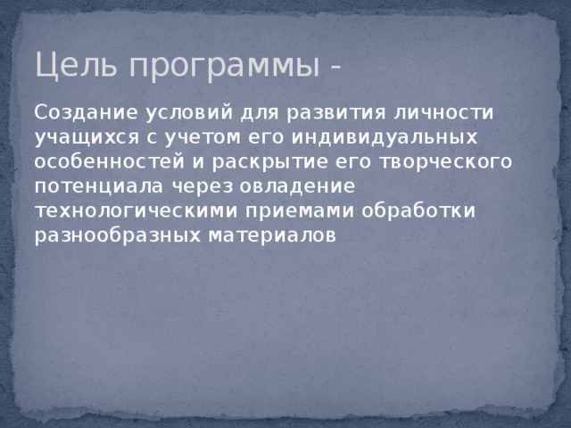 Цель программы - Создание условий для развития личности учащихся с учетом его индивидуальных особенностей и раскрытие его творческого потенциала через овладение технологическими приемами обработки разнообразных материалов 