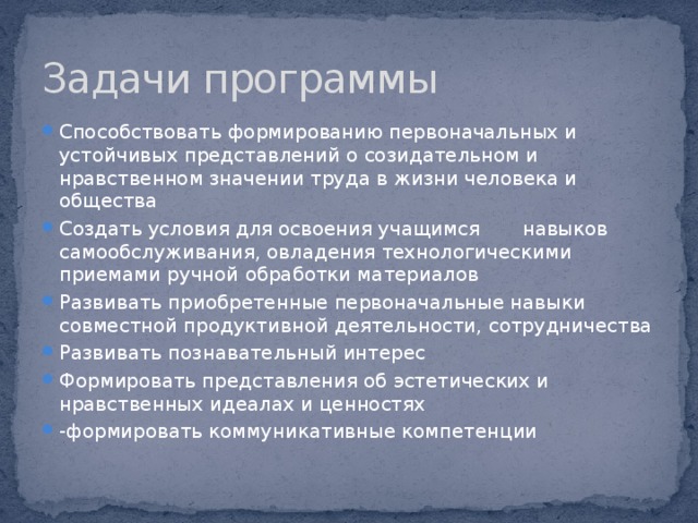 Задачи программы Способствовать формированию первоначальных и устойчивых представлений о созидательном и нравственном значении труда в жизни человека и общества Создать условия для освоения учащимся навыков самообслуживания, овладения технологическими приемами ручной обработки материалов Развивать приобретенные первоначальные навыки совместной продуктивной деятельности, сотрудничества Развивать познавательный интерес Формировать представления об эстетических и нравственных идеалах и ценностях -формировать коммуникативные компетенции 