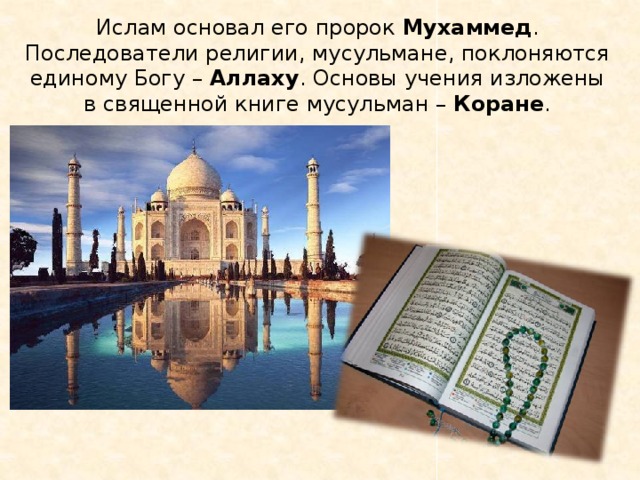 Ислам основал его пророк Мухаммед . Последователи религии, мусульмане, поклоняются единому Богу – Аллаху . Основы учения изложены в священной книге мусульман – Коране . 