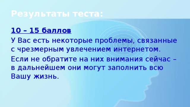 Результаты теста: 10 – 15 баллов У Вас есть некоторые проблемы, связанные с чрезмерным увлечением интернетом. Если не обратите на них внимания сейчас – в дальнейшем они могут заполнить всю Вашу жизнь.