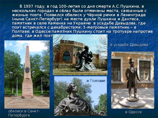   В 1937 году, в год 100-летия со дня смерти А.С.Пушкина, в нескольких городах и сёлах были отмечены места, связанные с жизнью поэта. Появился обелиск у Чёрной речки в Ленинграде (ныне Санкт-Петербург) на месте дуэли Пушкина и Дантеса, памятник в селе Каменка на Украине в усадьбе Давыдова, где поэт встречался с декабристами; 5-метровый памятник – в Полтаве; в Одессе памятник Пушкину стоит на тротуаре напротив дома, где жил поэт. в усадьбе Давыдова в Полтаве обелиск в Санкт-Петербурге в Одессе 