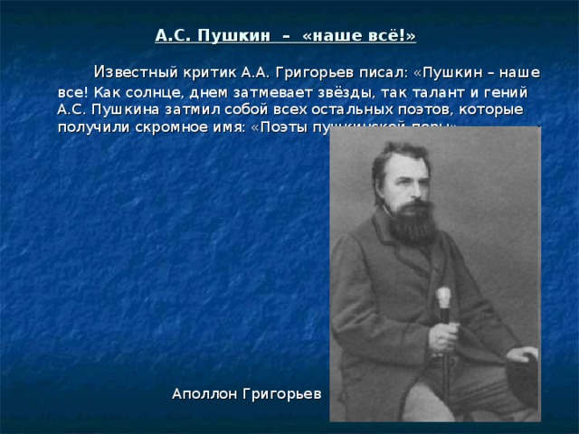 А.С. Пушкин – «наше всё!»   Из вестный критик А.А. Григорьев писал: «Пушкин – наше все! Как солнце, днем затмевает звёзды, так талант и гений А.С. Пушкина затмил собой всех остальных поэтов, которые получили скромное имя: «Поэты пушкинской поры». Аполлон Григорьев 