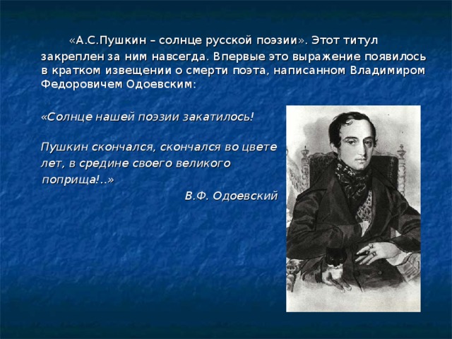   «А.С.Пушкин – солнце русской поэзии». Этот титул закреплен за ним навсегда. Впервые это выражение появилось в кратком извещении о смерти поэта, написанном Владимиром Федоровичем Одоевским:   «Солнце нашей поэзии закатилось!  Пушкин скончался, скончался во цвете  лет, в средине своего великого   поприща!..»      В.Ф. Одоевский 