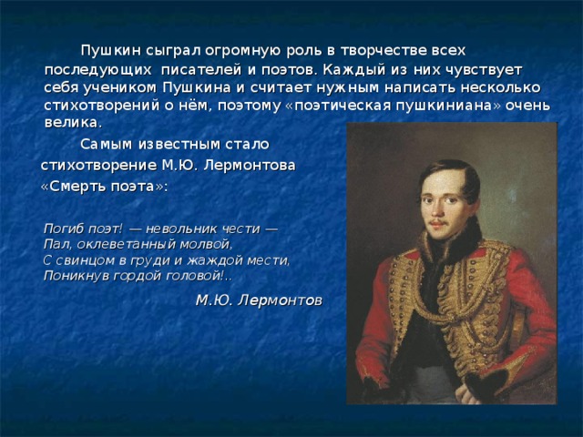   Пушкин сыграл огромную роль в творчестве всех последующих писателей и поэтов. Каждый из них чувствует себя учеником Пушкина и считает нужным написать несколько стихотворений о нём, поэтому «поэтическая пушкиниана» очень велика.   Самым известным стало  стихотворение М.Ю. Лермонтова  «Смерть поэта»:  Погиб поэт! — невольник чести —  Пал, оклеветанный молвой,  С свинцом в груди и жаждой мести,  Поникнув гордой головой!.. М.Ю. Лермонтов  