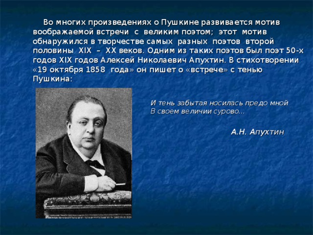   Во многих произведениях о Пушкине развивается мотив воображаемой встречи с великим поэтом; этот мотив обнаружился в творчестве самых разных поэтов второй половины XIX – XX веков. Одним из таких поэтов был поэт 50-х годов XIX годов Алексей Николаевич Апухтин. В стихотворении «19 октября 1858 года» он пишет о «встрече» с тенью Пушкина:  И тень забытая носилась предо мной В своем величии сурово…  А.Н. Апухтин 