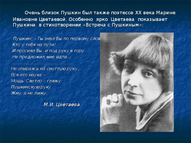    Очень близок Пушкин был также поэтессе XX века Марине Ивановне Цветаевой. Особенно ярко Цветаева показывает Пушкина в стихотворении «Встреча с Пушкиным»:  Пушкин! – Ты знал бы по первому слову,  Кто у тебя на пути!  И просиял бы, и под руку в гору  Не предложил мне идти… …………………………………… .  Не опираясь на смуглую руку…  Вся его наука –  Мощь. Светло – гляжу:  Пушкинскую руку  Жму, а не лижу.      М.И. Цветаева   