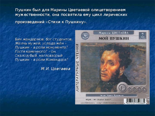  Пушкин был для Марины Цветаевой олицетворением мужественности, она посвятила ему цикл лирических произведений «Стихи к Пушкину».     Бич жандармов, бог студентов,  Желчь мужей, услада жён –  Пушкин – в роли монумента?  Гостя каменного? – он,  Скалозубый, нагловзорый  Пушкин – в роли Командора?   М.И. Цветаева 