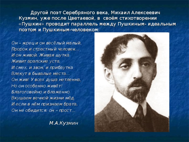   Другой поэт Серебряного века, Михаил Алексеевич Кузмин, уже после Цветаевой, в своём стихотворении «Пушкин» проводит параллель между Пушкиным- идеальным поэтом и Пушкиным-человеком:  Он – жрец и он весёлый малый, Пророк и страстный человек...  И он живой. Живая шутка Живит арапские уста, И смех, и звон, и прибаутка Влекут в бывалые места…  Он жив! У всех душа нетленна, Но он особенно живёт! Благоговейно и блаженно Вкушаем вечной жизни мёд.  И если в нём признаем брата, Он не обидится: он – прост…     М.А.Кузмин 