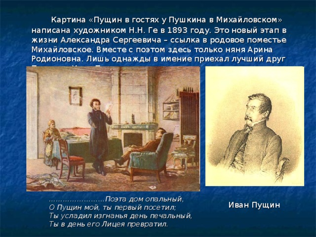    Картина «Пущин в гостях у Пушкина в Михайловском» написана художником Н.Н. Ге в 1893 году. Это новый этап в жизни Александра Сергеевича – ссылка в родовое поместье Михайловское. Вместе с поэтом здесь только няня Арина Родионовна. Лишь однажды в имение приехал лучший друг Пушкина Иван Пущин. …………………… Поэта дом опальный,  О Пущин мой, ты первый посетил;  Ты усладил изгнанья день печальный,  Ты в день его Лицея превратил. Иван Пущин 