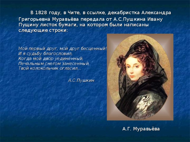   В 1828 году, в Чите, в ссылке, декабристка Александра Григорьевна Муравьёва передала от А.С.Пушкина Ивану Пущину листок бумаги, на котором были написаны следующие строки:    Мой первый друг, мой друг бесценный!  И я судьбу благословил,  Когда мой двор уединенный,  Печальным снегом занесенный,  Твой колокольчик огласил…          А.С.Пушкин А.Г. Муравьёва 