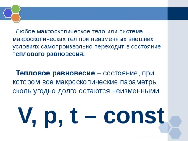  Любое макроскопическое тело или система макроскопических тел при неизменных внешних условиях самопроизвольно переходит в состояние теплового равновесия.   Тепловое равновесие – состояние, при котором все макроскопические параметры сколь угодно долго остаются неизменными. V, p, t – const 