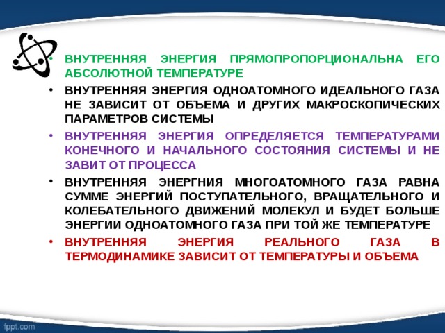 ВНУТРЕННЯЯ ЭНЕРГИЯ ПРЯМОПРОПОРЦИОНАЛЬНА ЕГО АБСОЛЮТНОЙ ТЕМПЕРАТУРЕ ВНУТРЕННЯЯ ЭНЕРГИЯ ОДНОАТОМНОГО ИДЕАЛЬНОГО ГАЗА НЕ ЗАВИСИТ ОТ ОБЪЕМА И ДРУГИХ МАКРОСКОПИЧЕСКИХ ПАРАМЕТРОВ СИСТЕМЫ ВНУТРЕННЯЯ ЭНЕРГИЯ ОПРЕДЕЛЯЕТСЯ ТЕМПЕРАТУРАМИ КОНЕЧНОГО И НАЧАЛЬНОГО СОСТОЯНИЯ СИСТЕМЫ И НЕ ЗАВИТ ОТ ПРОЦЕССА ВНУТРЕННЯЯ ЭНЕРГНИЯ МНОГОАТОМНОГО ГАЗА РАВНА СУММЕ ЭНЕРГИЙ ПОСТУПАТЕЛЬНОГО, ВРАЩАТЕЛЬНОГО И КОЛЕБАТЕЛЬНОГО ДВИЖЕНИЙ МОЛЕКУЛ И БУДЕТ БОЛЬШЕ ЭНЕРГИИ ОДНОАТОМНОГО ГАЗА ПРИ ТОЙ ЖЕ ТЕМПЕРАТУРЕ ВНУТРЕННЯЯ ЭНЕРГИЯ РЕАЛЬНОГО ГАЗА В ТЕРМОДИНАМИКЕ ЗАВИСИТ ОТ ТЕМПЕРАТУРЫ И ОБЪЕМА 