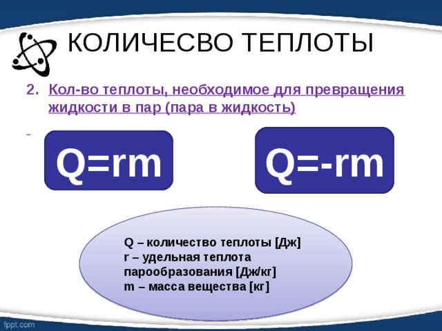 КОЛИЧЕСВО ТЕПЛОТЫ Кол-во теплоты, необходимое для превращения жидкости в пар (пара в жидкость)  Q= - rm Q=rm Q – количество теплоты [ Дж ]  r – удельная теплота парообразования [ Дж/кг ] m – масса вещества [ кг ] 