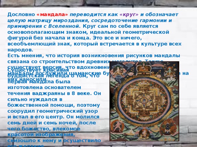 Дословно «мандала» переводится как «круг» и обозначает целую матрицу мироздания, сосредоточение гармонии и примирения с Вселенной. Круг сам по себе является основополагающим знаком, идеальной геометрической фигурой без начала и конца. Это все и ничего, всеобъемлющий знак, который встречается в культуре всех народов. Есть мнения, что история возникновения рисунков мандалы связана со строительством древних мегалитов. Также существует версия, что вдохновением для изображения мандалы послужили шаманские бубны и символы, которые на них наносили. Существует красивая буддистская легенда о том, что первая мандала была изготовлена основателем течения ваджраяны в 8 веке. Он сильно нуждался в божественной помощи, поэтому соорудил геометрический узор и встал в его центр. Он молился семь дней и семь ночей, после чего божество, влекомое красотой изображения, снизошло к нему и осуществило его желание. 