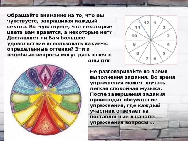 Обращайте внимание на то, что Вы чувствуете, закрашивая каждый сектор. Вы чувствуете, что некоторые цвета Вам нравятся, а некоторые нет? Доставляет ли Вам большее удовольствие использовать какие-то определенные оттенки? Эти и подобные вопросы могут дать ключ к тому, какие цвета будут полезны для вашего состояния здоровья. Не разговаривайте во время выполнения задания. Во время упражнения может звучать легкая спокойная музыка. После завершения задания происходит обсуждение упражнения, где каждый участник отвечает на поставленные в начале упражнения вопросы ». 