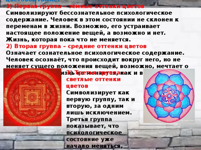 мандалы делят на три группы по преобладающей цветовой гамме: 1) Первая группа – тёмные оттенки цветов Символизируют бессознательное психологическое содержание. Человек в этом состоянии не склонен к переменам в жизни. Возможно, его устраивает настоящее положение вещей, а возможно и нет. Жизнь, которая пока что не меняется. 2) Вторая группа – средние оттенки цветов Означает сознательное психологическое содержание. Человек осознаёт, что происходит вокруг него, но не меняет сущего положения вещей, возможно, мечтает о переменах, но жизнь не меняется, как и в первом случае. 3) Третья группа – светлые оттенки цветов Символизирует как первую группу, так и вторую, за одним лишь исключением. Третья группа показывает, что психологическое состояние уже начало меняться, сдвинулось с привычного уровня. 