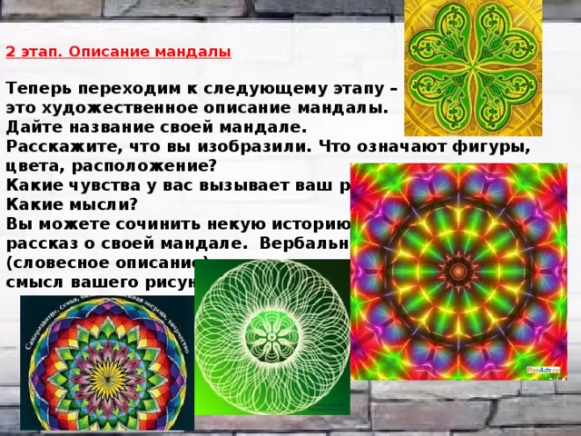 2 этап. Описание мандалы   Теперь переходим к следующему этапу – это художественное описание мандалы.  Дайте название своей мандале.  Расскажите, что вы изобразили. Что означают фигуры, цвета, расположение?  Какие чувства у вас вызывает ваш рисунок?  Какие мысли?  Вы можете сочинить некую историю, сказку, рассказ о своей мандале. Вербально (словесное описание) вы сможете лучше понять смысл вашего рисунка.    