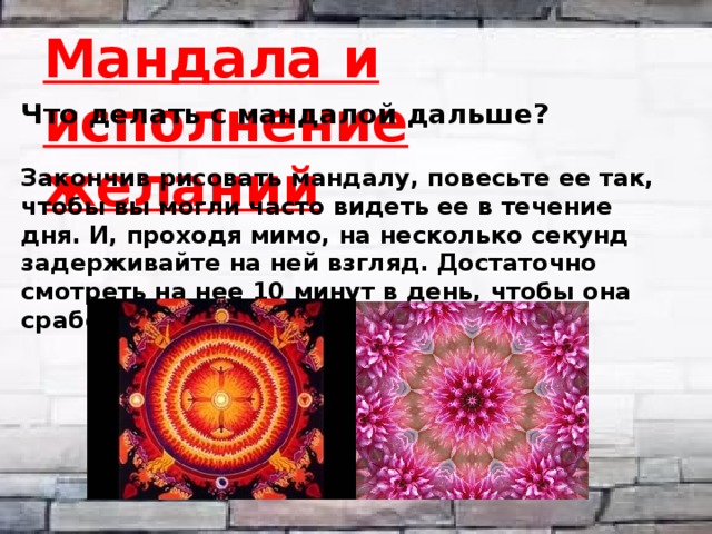 Мандала и исполнение желаний Что делать с мандалой дальше?   Закончив рисовать мандалу, повесьте ее так, чтобы вы могли часто видеть ее в течение дня. И, проходя мимо, на несколько секунд задерживайте на ней взгляд. Достаточно смотреть на нее 10 минут в день, чтобы она сработала.   
