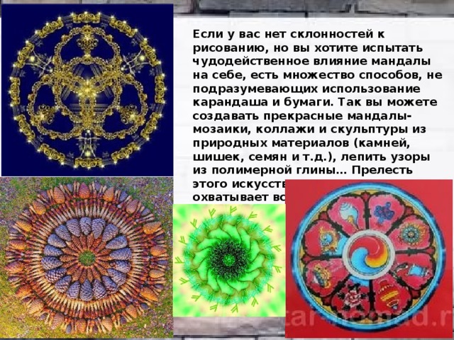 Если у вас нет склонностей к рисованию, но вы хотите испытать чудодейственное влияние мандалы на себе, есть множество способов, не подразумевающих использование карандаша и бумаги. Так вы можете создавать прекрасные мандалы-мозаики, коллажи и скульптуры из природных материалов (камней, шишек, семян и т.д.), лепить узоры из полимерной глины… Прелесть этого искусства в том, что оно охватывает все сферы природного проявления, как в духовном, так и в физическом смысле. 