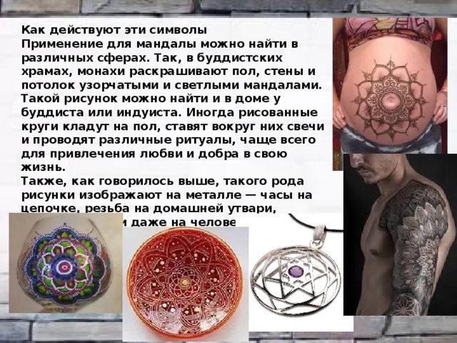 Как действуют эти символы Применение для мандалы можно найти в различных сферах. Так, в буддистских храмах, монахи раскрашивают пол, стены и потолок узорчатыми и светлыми мандалами. Такой рисунок можно найти и в доме у буддиста или индуиста. Иногда рисованные круги кладут на пол, ставят вокруг них свечи и проводят различные ритуалы, чаще всего для привлечения любви и добра в свою жизнь. Также, как говорилось выше, такого рода рисунки изображают на металле — часы на цепочке, резьба на домашней утвари, дереве, ткани и даже на человеческих телах! В виде татуировок, конечно же. В последнее время среди молодёжи довольно распространён такой вид тату.  