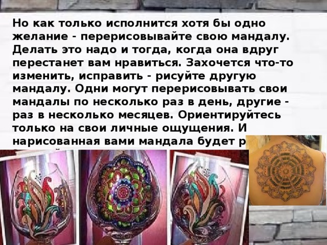 Но как только исполнится хотя бы одно желание - перерисовывайте свою мандалу. Делать это надо и тогда, когда она вдруг перестанет вам нравиться. Захочется что-то изменить, исправить - рисуйте другую мандалу. Одни могут перерисовывать свои мандалы по несколько раз в день, другие - раз в несколько месяцев. Ориентируйтесь только на свои личные ощущения. И нарисованная вами мандала будет работать! Это действительно поражает, но попробуйте - и вы убедитесь, что ваша жизнь начнет меняться как по волшебству. 