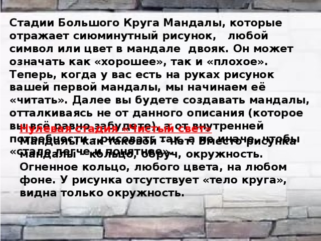 Стадии Большого Круга Мандалы, которые отражает сиюминутный рисунок, любой символ или цвет в мандале двояк. Он может означать как «хорошее», так и «плохое». Теперь, когда у вас есть на руках рисунок вашей первой мандалы, мы начинаем её «читать». Далее вы будете создавать мандалы, отталкиваясь не от данного описания (которое вы всё равно забудете), а от внутренней потребности – рисовать так, а не иначе, чтобы «стало легче и понятнее». Нулевая стадия «Чистый свет» Мандалы как таковой – нет. Вместо рисунка мандалы – кольцо, обруч, окружность. Огненное кольцо, любого цвета, на любом фоне. У рисунка отсутствует «тело круга», видна только окружность.  