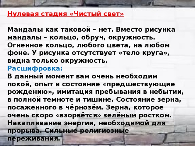  Нулевая стадия «Чистый свет»  Мандалы как таковой – нет. Вместо рисунка мандалы – кольцо, обруч, окружность. Огненное кольцо, любого цвета, на любом фоне. У рисунка отсутствует «тело круга», видна только окружность. Расшифровка: В данный момент вам очень необходим покой, опыт и состояние «предшествующие рождению», имитация пребывания в небытии, в полной темноте и тишине. Состояние зерна, посаженного в чёрнозём. Зерна, которое очень скоро «взорвётся» зелёным ростком. Накапливание энергии, необходимой для прорыва. Сильные религиозные переживания. 