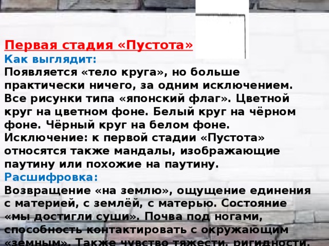   Первая стадия «Пустота» Как выглядит: Появляется «тело круга», но больше практически ничего, за одним исключением. Все рисунки типа «японский флаг». Цветной круг на цветном фоне. Белый круг на чёрном фоне. Чёрный круг на белом фоне. Исключение: к первой стадии «Пустота» относятся также мандалы, изображающие паутину или похожие на паутину. Расшифровка: Возвращение «на землю», ощущение единения с материей, с землёй, с матерью. Состояние «мы достигли суши». Почва под ногами, способность контактировать с окружающим «земным». Также чувство тяжести, ригидности, неподвижности, приземлённости. Состояние «некуда бежать, мы на острове».  