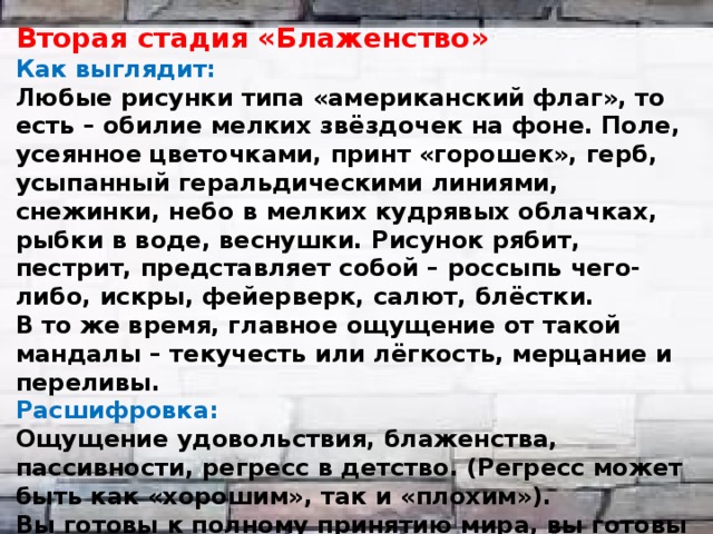 Вторая стадия «Блаженство» Как выглядит: Любые рисунки типа «американский флаг», то есть – обилие мелких звёздочек на фоне. Поле, усеянное цветочками, принт «горошек», герб, усыпанный геральдическими линиями, снежинки, небо в мелких кудрявых облачках, рыбки в воде, веснушки. Рисунок рябит, пестрит, представляет собой – россыпь чего-либо, искры, фейерверк, салют, блёстки. В то же время, главное ощущение от такой мандалы – текучесть или лёгкость, мерцание и переливы. Расшифровка: Ощущение удовольствия, блаженства, пассивности, регресс в детство. (Регресс может быть как «хорошим», так и «плохим»). Вы готовы к полному принятию мира, вы готовы доверять. Мироощущение: «Всё связано со всем и отражается во всём». Тяга к мифологическому мышлению, отказ от рациональности, бытие в противоположность «деянию».  