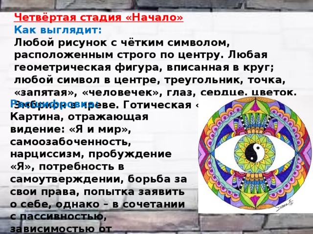 Четвёртая стадия «Начало» Как выглядит: Любой рисунок с чётким символом, расположенным строго по центру. Любая геометрическая фигура, вписанная в круг; любой символ в центре, треугольник, точка, «запятая», «человечек», глаз, сердце, цветок. Эмбрион в чреве. Готическая «розетка», роза.  Расшифровка: Картина, отражающая видение: «Я и мир», самоозабоченность, нарциссизм, пробуждение «Я», потребность в самоутверждении, борьба за свои права, попытка заявить о себе, однако – в сочетании с пассивностью, зависимостью от окружающих и их оценки. Хорошо для тех, кто «никогда не имел своего Я». 