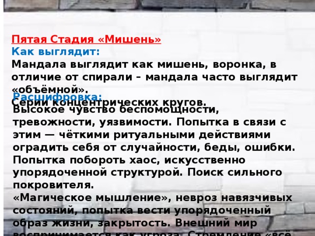  Пятая Стадия «Мишень» Как выглядит: Мандала выглядит как мишень, воронка, в отличие от спирали – мандала часто выглядит «объёмной». Серии концентрических кругов. Расшифровка: Высокое чувство беспомощности, тревожности, уязвимости. Попытка в связи с этим — чёткими ритуальными действиями оградить себя от случайности, беды, ошибки. Попытка побороть хаос, искусственно упорядоченной структурой. Поиск сильного покровителя. «Магическое мышление», невроз навязчивых состояний, попытка вести упорядоченный образ жизни, закрытость. Внешний мир воспринимается как угроза. Стремление «всё объяснять», сводить к простым формулам. 