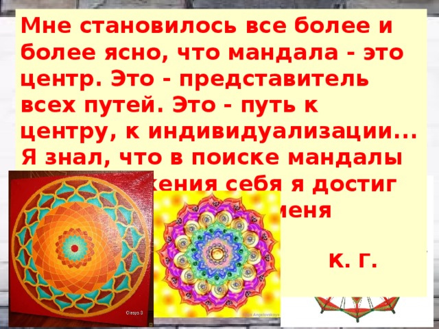 Мне становилось все более и более ясно, что мандала - это центр. Это - представитель всех путей. Это - путь к центру, к индивидуализации... Я знал, что в поиске мандалы как выражения себя я достиг того, что было для меня предельным.  К. Г. Юнг 