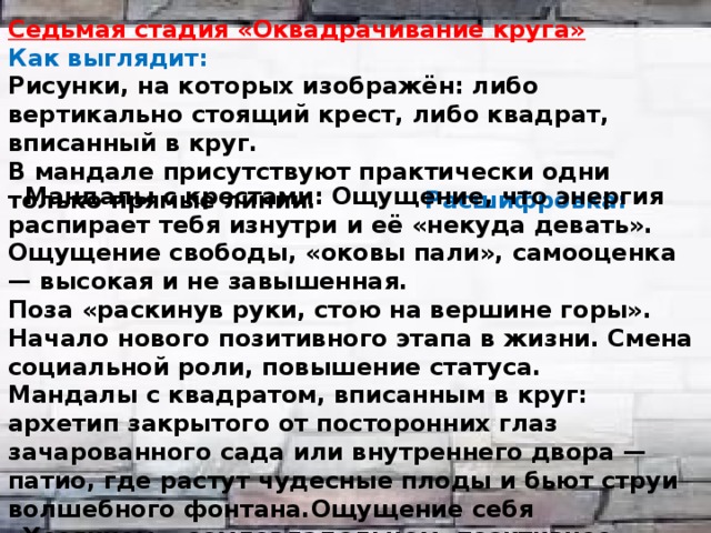 Седьмая стадия «Оквадрачивание круга» Как выглядит: Рисунки, на которых изображён: либо вертикально стоящий крест, либо квадрат, вписанный в круг. В мандале присутствуют практически одни только прямые линии. Расшифровка:   Мандалы с крестами: Ощущение, что энергия распирает тебя изнутри и её «некуда девать». Ощущение свободы, «оковы пали», самооценка — высокая и не завышенная. Поза «раскинув руки, стою на вершине горы». Начало нового позитивного этапа в жизни. Смена социальной роли, повышение статуса. Мандалы с квадратом, вписанным в круг: архетип закрытого от посторонних глаз зачарованного сада или внутреннего двора —патио, где растут чудесные плоды и бьют струи волшебного фонтана.Ощущение себя «Хозяином», землевладельцем, позитивное домоседство.   