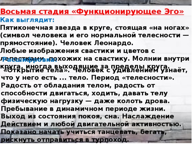 Восьмая стадия «Функционирующее Эго» Как выглядит: Пятиконечная звезда в круге, стоящая «на ногах» (символ человека и его нормальной телесности — прямостояние). Человек Леонардо. Любые изображения свастики и цветов с лепестками, похожих на свастику. Молнии внутри круга, иногда выходящие за пределы круга.  Расшифровка:  «Открытие тела». Человек с удивлением узнаёт, что у него есть ... тело. Период «телесности». Радость от обладания телом, радость от способности двигаться, ходить, давать телу физическую нагрузку — даже колоть дрова. Пребывание в динамичном периоде жизни. Выход из состояния покоя, сна. Наслаждение Действием и любой двигательной активностью. Показано начать учиться танцевать, бегать, рискнуть отправиться в турпоход. 