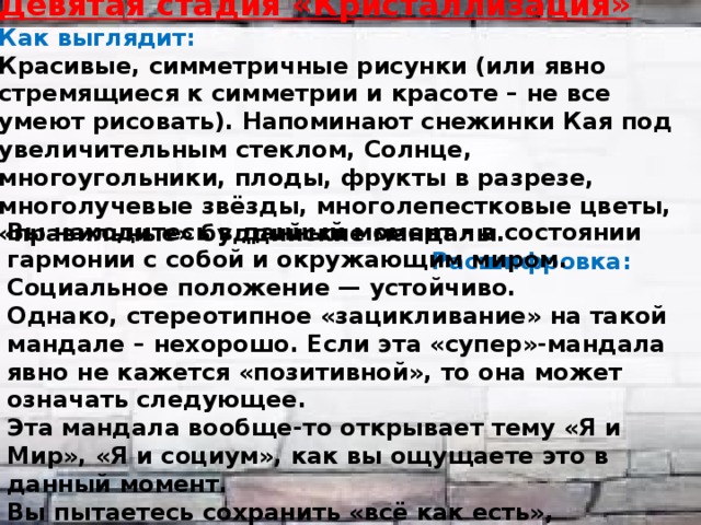 Девятая стадия «Кристаллизация» Как выглядит: Красивые, симметричные рисунки (или явно стремящиеся к симметрии и красоте – не все умеют рисовать). Напоминают снежинки Кая под увеличительным стеклом, Солнце, многоугольники, плоды, фрукты в разрезе, многолучевые звёзды, многолепестковые цветы, «правильные» буддийские мандалы. Расшифровка:   Вы находитесь в данный момент – в состоянии гармонии с собой и окружающим миром. Социальное положение — устойчиво. Однако, стереотипное «зацикливание» на такой мандале – нехорошо. Если эта «супер»-мандала явно не кажется «позитивной», то она может означать следующее. Эта мандала вообще-то открывает тему «Я и Мир», «Я и социум», как вы ощущаете это в данный момент. Вы пытаетесь сохранить «всё как есть», заморозить. Не желаете ничего менять. Либо вы находитесь в динамично изменяющейся непредсказуемой среде (или абсолютно новой, чуждой среде) и отчаянно пытаетесь к ней адаптироваться, понравиться ей. 