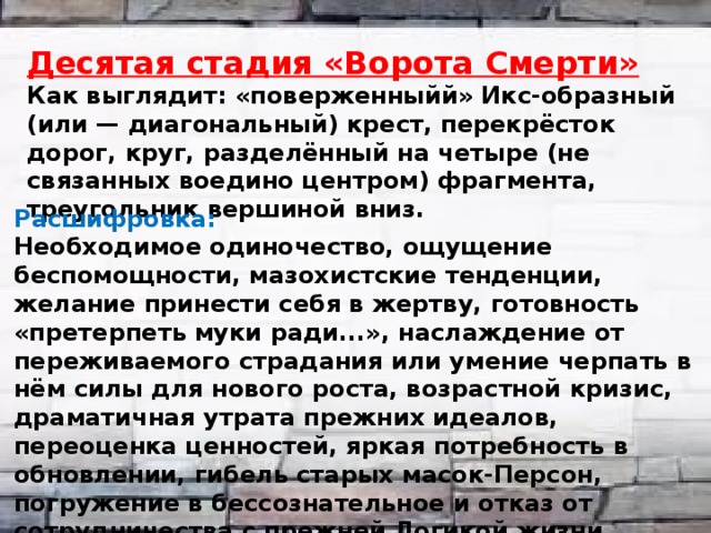  Десятая стадия «Ворота Смерти» Как выглядит: «поверженныйй» Икс-образный (или — диагональный) крест, перекрёсток дорог, круг, разделённый на четыре (не связанных воедино центром) фрагмента, треугольник вершиной вниз. Расшифровка: Необходимое одиночество, ощущение беспомощности, мазохистские тенденции, желание принести себя в жертву, готовность «претерпеть муки ради...», наслаждение от переживаемого страдания или умение черпать в нём силы для нового роста, возрастной кризис, драматичная утрата прежних идеалов, переоценка ценностей, яркая потребность в обновлении, гибель старых масок-Персон, погружение в бессознательное и отказ от сотрудничества с прежней Логикой жизни. 