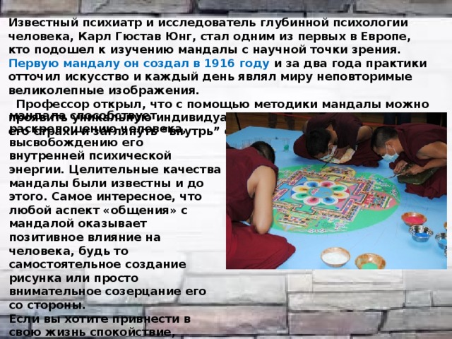 Известный психиатр и исследователь глубинной психологии человека, Карл Гюстав Юнг, стал одним из первых в Европе, кто подошел к изучению мандалы с научной точки зрения. Первую мандалу он создал в 1916 году и за два года практики отточил искусство и каждый день являл миру неповторимые великолепные изображения.  Профессор открыл, что с помощью методики мандалы можно проявить уникальную индивидуальность человека, побороть его страхи и заглянуть “внутрь” себя. мандала способствует раскрепощению человека, высвобождению его внутренней психической энергии. Целительные качества мандалы были известны и до этого. Самое интересное, что любой аспект «общения» с мандалой оказывает позитивное влияние на человека, будь то самостоятельное создание рисунка или просто внимательное созерцание его со стороны. Если вы хотите привнести в свою жизнь спокойствие, достаточно просто поместить изображение мандалы на видное место, чтобы оно как можно чаще попадалось вам на глаза. 