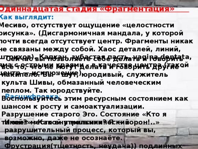 Одиннадцатая стадия «Фрагментация»  Как выглядит: Месиво, отсутствует ощущение «целостности рисунка». (Дисгармоничная мандала, у которой почти всегда отсутствует центр. Фрагменты никак не связаны между собой. Хаос деталей, линий, штрихов). Капкан, зубастая пасть, vagina dentata, яма с острыми краями – в качестве центра (такой центр — исключение).    Расшифровка :    Сейчас вы позволяете себе делать и говорить всё то, что не могут делать и говорить другие – накипело. Вы – шут, юродивый, служитель культа Шивы, обмазанный человеческим пеплом. Так юродствуйте. Воспользуйтесь этим ресурсным состоянием как шансом к росту и самоактуализации. Разрушение старого Эго. Состояние «Кто я такой?» «Какой я мельник? Я — ворон!..» Имеет место внутрипсихический разрушительный процесс, который вы, возможно, даже не осознаёте. Фрустрация(тщетность, неудача)) подлинных потребностей. 