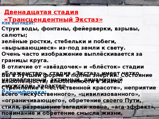  Двенадцатая стадия «Трансцендентный Экстаз» Как выглядит: Струи воды, фонтаны, фейерверки, взрывы, салюты; зелёные ростки, стебельки и побеги, «вырывающиеся» из-под земли к свету. Очень часто изображение выплёскивается за границы круга. В отличие от «звёздочек» и «блёсток» стадии «Блаженство», стадия «Экстаз» имеет четко направленный, активный, динамичный «мужской» характер. Расшифровка: Вы в лучшей форме и полны энергии. Состояние влюблённости, влюблённости в жизнь. Стремление к «естественной красоте», неприятие всего «искусственного», «цивилизованного», «ограничивающего», обретение своего Пути, стиля, разрешение загадки-коана, «ага-эффект», понимание и обретение смысла жизни, торжество. 