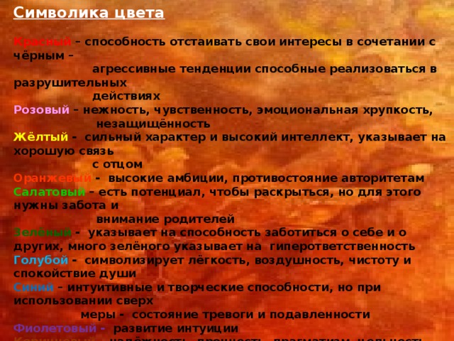 Символика цвета  Красный – способность отстаивать свои интересы в сочетании с чёрным –  агрессивные тенденции способные реализоваться в разрушительных  действиях Розовый – нежность, чувственность, эмоциональная хрупкость,  незащищённость Жёлтый - сильный характер и высокий интеллект, указывает на хорошую связь  с отцом Оранжевый - высокие амбиции, противостояние авторитетам Салатовый – есть потенциал, чтобы раскрыться, но для этого нужны забота и  внимание родителей Зелёный - указывает на способность заботиться о себе и о других, много зелёного указывает на гиперответственность Голубой - символизирует лёгкость, воздушность, чистоту и спокойствие души Синий – интуитивные и творческие способности, но при использовании сверх  меры - состояние тревоги и подавленности Фиолетовый - развитие интуиции Коричневый – надёжность, прочность, прагматизм, цельность Чёрный – цвет перемен, конец одного этапа, начало другого Белый – стремление к переменам, возможно желание избавиться от  неприятных переживаний  
