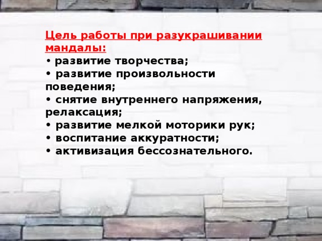  Цель работы при разукрашивании мандалы: • развитие творчества; • развитие произвольности поведения; • снятие внутреннего напряжения, релаксация; • развитие мелкой моторики рук; • воспитание аккуратности; • активизация бессознательного. 