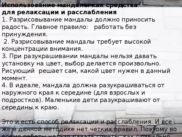 Использование мандалы как средства  для релаксации и расслабления 1. Разрисовывание мандалы должно приносить радость. Главное правило: работать без принуждения.  2. Разрисовывание мандалы требует высокой концентрации внимания. 3. При разукрашивании мандалы нельзя давать установку на цвет, выбор делается произвольно. Рисующий решает сам, какой цвет нужен в данный момент. 4. В идеале, мандала должна разукрашиваться от наружного края к середине (для взрослых и подростков). Маленькие дети разукрашивают от середины к краю. Это и есть способ релаксации и расслабления. И все же в данной методике нет четких правил. Поэтому во время работы нельзя давать советы, как правильно работать с мандалой. Создающий мандалу должен действовать по интуиции. Самое важное — соблюдение направления и порядок разукрашивания. Однообразные действия руки успокаивают и требуют концентрации внимания, тем самым снимают внутреннее напряжение.  
