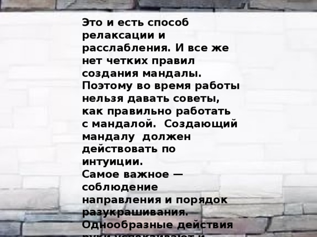  Это и есть способ релаксации и расслабления. И все же нет четких правил создания мандалы. Поэтому во время работы нельзя давать советы, как правильно работать с мандалой. Создающий мандалу должен действовать по интуиции. Самое важное — соблюдение направления и порядок разукрашивания. Однообразные действия руки успокаивают и требуют концентрации внимания, тем самым снимают внутреннее напряжение. 